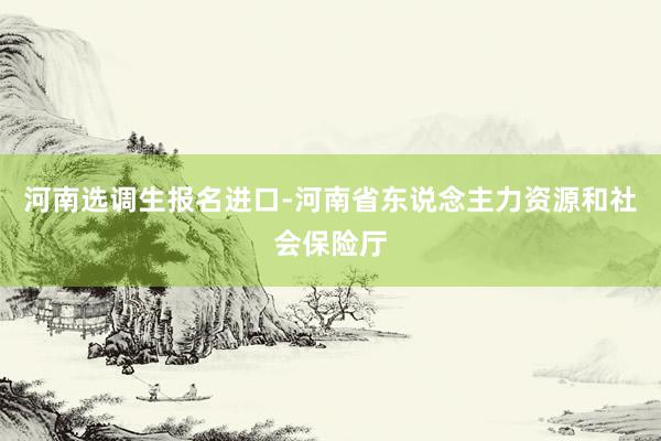 河南选调生报名进口-河南省东说念主力资源和社会保险厅